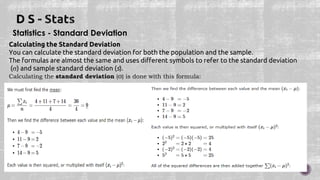 Statistics - Standard Deviation
Calculating the Standard Deviation
You can calculate the standard deviation for both the population and the sample.
The formulas are almost the same and uses different symbols to refer to the standard deviation
() and sample standard deviation (s).
Calculating the standard deviation (σ) is done with this formula:
 