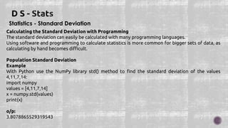 Statistics - Standard Deviation
Calculating the Standard Deviation with Programming
The standard deviation can easily be calculated with many programming languages.
Using software and programming to calculate statistics is more common for bigger sets of data, as
calculating by hand becomes difficult.
Population Standard Deviation
Example
With Python use the NumPy library std() method to find the standard deviation of the values
4,11,7,14:
import numpy
values = [4,11,7,14]
x = numpy.std(values)
print(x)
o/p:
3.8078865529319543
 