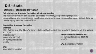 Statistics - Standard Deviation
Calculating the Standard Deviation with Programming
The standard deviation can easily be calculated with many programming languages.
Using software and programming to calculate statistics is more common for bigger sets of data, as
calculating by hand becomes difficult.
Population Standard Deviation
Example
With Python use the NumPy library std() method to find the standard deviation of the values
4,11,7,14:
import numpy
values = [4,11,7,14]
x = numpy.std(values)
print(x)
o/p:
3.8078865529319543
Sample Standard Deviation
x = numpy.std(values, ddof=1)
print(x)
o/p: 4.396968652757639
 