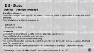 Statistics - Statistical Inference
Statistical Inference
Using data analysis and statistics to make conclusions about a population is called statistical
inference.
The main types of statistical inference are:
• Estimation
• Hypothesis testing
Estimation
Statistics from a sample are used to estimate population parameters.
The most likely value is called a point estimate.
There is always uncertainty when estimating.
The uncertainty is often expressed as confidence intervals defined by a likely lowest and highest
value for the parameter.
An example could be a confidence interval for the number of bicycles a Dutch person owns:
"The average number of bikes a Dutch person owns is between 3.5 and 6."
 