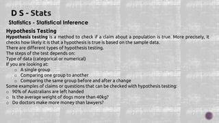 Statistics - Statistical Inference
Hypothesis Testing
Hypothesis testing is a method to check if a claim about a population is true. More precisely, it
checks how likely it is that a hypothesis is true is based on the sample data.
There are different types of hypothesis testing.
The steps of the test depends on:
Type of data (categorical or numerical)
If you are looking at:
o A single group
o Comparing one group to another
o Comparing the same group before and after a change
Some examples of claims or questions that can be checked with hypothesis testing:
o 90% of Australians are left handed
o Is the average weight of dogs more than 40kg?
o Do doctors make more money than lawyers?
 