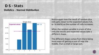 Statistics - Normal Distribution
Notice again how the result of random dice
rolls gets closer to the expected values (1/6,
or 16.666%) as the number of rolls increases.
When the random variable is a sum of dice
rolls the results and expected values take a
different shape.
The different shape comes from there being
more ways of getting a sum of near the
middle, than a small or large sum.
 