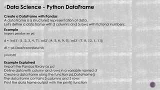 Data Science - Python DataFrame
Create a DataFrame with Pandas
A data frame is a structured representation of data.
Let's define a data frame with 3 columns and 5 rows with fictional numbers:
Example
import pandas as pd
d = {'col1': [1, 2, 3, 4, 7], 'col2': [4, 5, 6, 9, 5], 'col3': [7, 8, 12, 1, 11]}
df = pd.DataFrame(data=d)
print(df)
Example Explained
Import the Pandas library as pd
Define data with column and rows in a variable named d
Create a data frame using the function pd.DataFrame()
The data frame contains 3 columns and 5 rows
Print the data frame output with the print() function
 