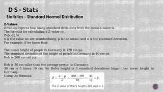Statistics - Standard Normal Distribution
Z-Values
Z-values express how many standard deviations from the mean a value is.
The formula for calculating a Z-value is:
Z=(x−μ)/σ
x is the value we are standardizing, μ is the mean, and σ is the standard deviation.
For example, if we know that:
The mean height of people in Germany is 170 cm (μ)
The standard deviation of the height of people in Germany is 10 cm (σ)
Bob is 200 cm tall (x)
Bob is 30 cm taller than the average person in Germany.
30 cm is 3 times 10 cm. So Bob's height is 3 standard deviations larger than mean height in
Germany.
Using the formula:
 
