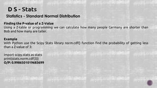 Statistics - Standard Normal Distribution
Finding the P-value of a Z-Value
Using a Z-table or programming we can calculate how many people Germany are shorter than
Bob and how many are taller.
Example
With Python use the Scipy Stats library norm.cdf() function find the probability of getting less
than a Z-value of 3:
import scipy.stats as stats
print(stats.norm.cdf(3))
O/P: 0.9986501019683699
 