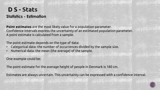 Statistics - Estimation
Point estimates are the most likely value for a population parameter.
Confidence intervals express the uncertainty of an estimated population parameter.
A point estimate is calculated from a sample.
The point estimate depends on the type of data:
• Categorical data: the number of occurrences divided by the sample size.
• Numerical data: the mean (the average) of the sample.
One example could be:
The point estimate for the average height of people in Denmark is 180 cm.
Estimates are always uncertain. This uncertainty can be expressed with a confidence interval.
 