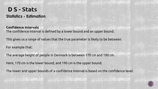 Statistics - Estimation
Confidence Intervals
The confidence interval is defined by a lower bound and an upper bound.
This gives us a range of values that the true parameter is likely to be between.
For example that:
The average height of people in Denmark is between 170 cm and 190 cm.
Here, 170 cm is the lower bound, and 190 cm is the upper bound.
The lower and upper bounds of a confidence interval is based on the confidence level.
 