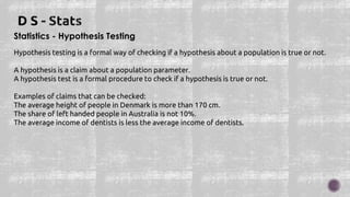 Statistics - Hypothesis Testing
Hypothesis testing is a formal way of checking if a hypothesis about a population is true or not.
A hypothesis is a claim about a population parameter.
A hypothesis test is a formal procedure to check if a hypothesis is true or not.
Examples of claims that can be checked:
The average height of people in Denmark is more than 170 cm.
The share of left handed people in Australia is not 10%.
The average income of dentists is less the average income of dentists.
 