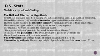 Statistics - Hypothesis Testing
The Null and Alternative Hypothesis
Hypothesis testing is based on making two different claims about a population parameter.
The null hypothesis (H0) and the alternative hypothesis (H1) are the claims.
The two claims needs to be mutually exclusive, meaning only one of them can be true.
The alternative hypothesis is typically what we are trying to prove.
For example, we want to check the following claim:
"The average height of people in Denmark is more than 170 cm."
In this case, the parameter is the average height of people in Denmark (μ).
The null and alternative hypothesis would be:
Null hypothesis: The average height of people in Denmark is 170 cm.
Alternative hypothesis: The average height of people in Denmark is more than 170 cm.
 