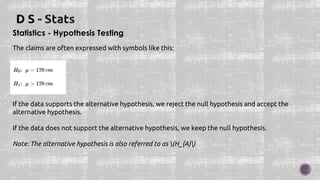Statistics - Hypothesis Testing
The claims are often expressed with symbols like this:
:
:
If the data supports the alternative hypothesis, we reject the null hypothesis and accept the
alternative hypothesis.
If the data does not support the alternative hypothesis, we keep the null hypothesis.
Note: The alternative hypothesis is also referred to as (H_{A})
 