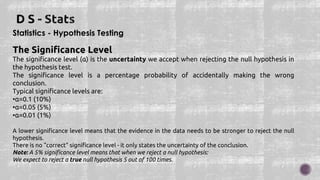 Statistics - Hypothesis Testing
The Significance Level
The significance level (α) is the uncertainty we accept when rejecting the null hypothesis in
the hypothesis test.
The significance level is a percentage probability of accidentally making the wrong
conclusion.
Typical significance levels are:
•α=0.1 (10%)
•α=0.05 (5%)
•α=0.01 (1%)
A lower significance level means that the evidence in the data needs to be stronger to reject the null
hypothesis.
There is no "correct" significance level - it only states the uncertainty of the conclusion.
Note: A 5% significance level means that when we reject a null hypothesis:
We expect to reject a true null hypothesis 5 out of 100 times.
 