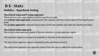 Statistics - Hypothesis Testing
The Critical Value and P-Value Approach
There are two main approaches used for hypothesis tests:
The critical value approach compares the test statistic with the critical value of the significance
level.
The p-value approach compares the p-value of the test statistic and with the significance level.
The Critical Value Approach
The critical value approach checks if the test statistic is in the rejection region.
The rejection region is an area of probability in the tails of the distribution.
The size of the rejection region is decided by the significance level ().
The value that separates the rejection region from the rest is called the critical value.
 