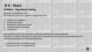 Statistics - Hypothesis Testing
Steps for a Hypothesis Test
The following steps are used for a hypothesis test:
1. Check the conditions
2. Define the claims
3. Decide the significance level
4. Calculate the test statistic
5. Conclusion
One condition is that the sample is randomly selected from the population.
The other conditions depends on what type of parameter you are testing the hypothesis for.
Common parameters to test hypotheses are:
o Proportions (for qualitative data)
o Mean values (for numerical data)
 