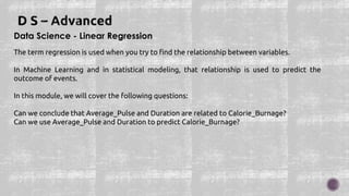 Data Science - Linear Regression
The term regression is used when you try to find the relationship between variables.
In Machine Learning and in statistical modeling, that relationship is used to predict the
outcome of events.
In this module, we will cover the following questions:
Can we conclude that Average_Pulse and Duration are related to Calorie_Burnage?
Can we use Average_Pulse and Duration to predict Calorie_Burnage?
 