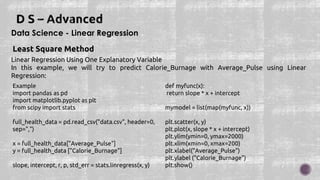 Data Science - Linear Regression
Least Square Method
Linear Regression Using One Explanatory Variable
In this example, we will try to predict Calorie_Burnage with Average_Pulse using Linear
Regression:
Example
import pandas as pd
import matplotlib.pyplot as plt
from scipy import stats
full_health_data = pd.read_csv("data.csv", header=0,
sep=",")
x = full_health_data["Average_Pulse"]
y = full_health_data ["Calorie_Burnage"]
slope, intercept, r, p, std_err = stats.linregress(x, y)
def myfunc(x):
return slope * x + intercept
mymodel = list(map(myfunc, x))
plt.scatter(x, y)
plt.plot(x, slope * x + intercept)
plt.ylim(ymin=0, ymax=2000)
plt.xlim(xmin=0, xmax=200)
plt.xlabel("Average_Pulse")
plt.ylabel ("Calorie_Burnage")
plt.show()
 