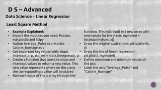 Data Science - Linear Regression
Least Square Method
• Example Explained:
• Import the modules you need: Pandas,
matplotlib and Scipy
• Isolate Average_Pulse as x. Isolate
Calorie_burnage as y
• Get important key values with: slope,
intercept, r, p, std_err = stats.linregress(x, y)
• Create a function that uses the slope and
intercept values to return a new value. This
new value represents where on the y-axis
the corresponding x value will be placed
• Run each value of the x array through the
function. This will result in a new array with
new values for the y-axis: mymodel =
list(map(myfunc, x))
• Draw the original scatter plot: plt.scatter(x,
y)
• Draw the line of linear regression:
plt.plot(x, mymodel)
• Define maximum and minimum values of
the axis
• Label the axis: "Average_Pulse" and
"Calorie_Burnage"
 