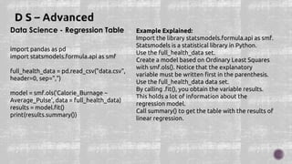 Data Science - Regression Table
import pandas as pd
import statsmodels.formula.api as smf
full_health_data = pd.read_csv("data.csv",
header=0, sep=",")
model = smf.ols('Calorie_Burnage ~
Average_Pulse', data = full_health_data)
results = model.fit()
print(results.summary())
Example Explained:
Import the library statsmodels.formula.api as smf.
Statsmodels is a statistical library in Python.
Use the full_health_data set.
Create a model based on Ordinary Least Squares
with smf.ols(). Notice that the explanatory
variable must be written first in the parenthesis.
Use the full_health_data data set.
By calling .fit(), you obtain the variable results.
This holds a lot of information about the
regression model.
Call summary() to get the table with the results of
linear regression.
 