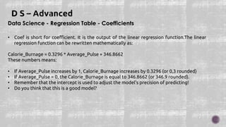 Data Science - Regression Table - Coefficients
• Coef is short for coefficient. It is the output of the linear regression function.The linear
regression function can be rewritten mathematically as:
Calorie_Burnage = 0.3296 * Average_Pulse + 346.8662
These numbers means:
• If Average_Pulse increases by 1, Calorie_Burnage increases by 0.3296 (or 0,3 rounded)
• If Average_Pulse = 0, the Calorie_Burnage is equal to 346.8662 (or 346.9 rounded).
• Remember that the intercept is used to adjust the model's precision of predicting!
• Do you think that this is a good model?
 