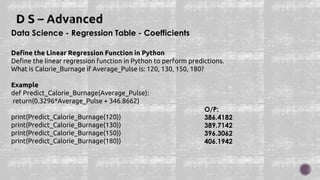 Data Science - Regression Table - Coefficients
Define the Linear Regression Function in Python
Define the linear regression function in Python to perform predictions.
What is Calorie_Burnage if Average_Pulse is: 120, 130, 150, 180?
Example
def Predict_Calorie_Burnage(Average_Pulse):
return(0.3296*Average_Pulse + 346.8662)
print(Predict_Calorie_Burnage(120))
print(Predict_Calorie_Burnage(130))
print(Predict_Calorie_Burnage(150))
print(Predict_Calorie_Burnage(180))
O/P:
386.4182
389.7142
396.3062
406.1942
 