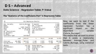 Data Science - Regression Table: P-Value
The "Statistics of the Coefficients Part" in Regression Table:
Now, we want to test if the
coefficients from the linear
regression function has a
significant impact on the
dependent variable
(Calorie_Burnage).
This means that we want to prove
that it exists a relationship
between Average_Pulse and
Calorie_Burnage, using statistical
tests.
 