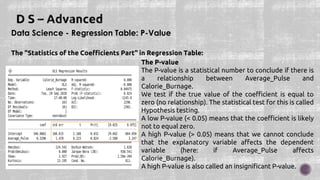 Data Science - Regression Table: P-Value
The "Statistics of the Coefficients Part" in Regression Table:
The P-value
The P-value is a statistical number to conclude if there is
a relationship between Average_Pulse and
Calorie_Burnage.
We test if the true value of the coefficient is equal to
zero (no relationship). The statistical test for this is called
Hypothesis testing.
A low P-value (< 0.05) means that the coefficient is likely
not to equal zero.
A high P-value (> 0.05) means that we cannot conclude
that the explanatory variable affects the dependent
variable (here: if Average_Pulse affects
Calorie_Burnage).
A high P-value is also called an insignificant P-value.
 