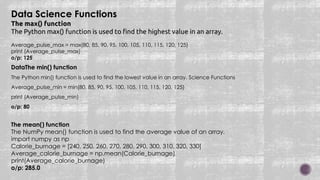 DataThe min() function
The Python min() function is used to find the lowest value in an array. Science Functions
Average_pulse_min = min(80, 85, 90, 95, 100, 105, 110, 115, 120, 125)
print (Average_pulse_min)
o/p: 80
Average_pulse_max = max(80, 85, 90, 95, 100, 105, 110, 115, 120, 125)
print (Average_pulse_max)
o/p: 125
Data Science Functions
The max() function
The Python max() function is used to find the highest value in an array.
The mean() function
The NumPy mean() function is used to find the average value of an array.
import numpy as np
Calorie_burnage = [240, 250, 260, 270, 280, 290, 300, 310, 320, 330]
Average_calorie_burnage = np.mean(Calorie_burnage)
print(Average_calorie_burnage)
o/p: 285.0
 