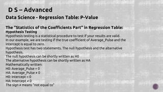 Data Science - Regression Table: P-Value
The "Statistics of the Coefficients Part" in Regression Table:
Hypothesis Testing
Hypothesis testing is a statistical procedure to test if your results are valid.
In our example, we are testing if the true coefficient of Average_Pulse and the
intercept is equal to zero.
Hypothesis test has two statements. The null hypothesis and the alternative
hypothesis.
The null hypothesis can be shortly written as H0
The alternative hypothesis can be shortly written as HA
Mathematically written:
H0: Average_Pulse = 0
HA: Average_Pulse ≠ 0
H0: Intercept = 0
HA: Intercept ≠ 0
The sign ≠ means "not equal to"
 