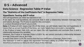Data Science - Regression Table: P-Value
The "Statistics of the Coefficients Part" in Regression Table:
Hypothesis Testing and P-value
The null hypothesis can either be rejected or not.
If we reject the null hypothesis, we conclude that it exist a relationship between Average_Pulse
and Calorie_Burnage. The P-value is used for this conclusion.
A common threshold of the P-value is 0.05.
Note: A P-value of 0.05 means that 5% of the times, we will falsely reject the null hypothesis. It
means that we accept that 5% of the times, we might falsely have concluded a relationship.
If the P-value is lower than 0.05, we can reject the null hypothesis and conclude that it exist a
relationship between the variables.
However, the P-value of Average_Pulse is 0.824. So, we cannot conclude a relationship between
Average_Pulse and Calorie_Burnage.
It means that there is a 82.4% chance that the true coefficient of Average_Pulse is zero.
The intercept is used to adjust the regression function's ability to predict more precisely. It is
therefore uncommon to interpret the P-value of the intercept.
 