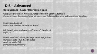 Data Science - Linear Regression Case
Case: Use Duration + Average_Pulse to Predict Calorie_Burnage
Create a Linear Regression Table with Average_Pulse and Duration as Explanatory Variables:
import pandas as pd
import statsmodels.formula.api as smf
full_health_data = pd.read_csv("data.csv", header=0,
sep=",")
model = smf.ols('Calorie_Burnage ~ Average_Pulse +
Duration', data = full_health_data)
results = model.fit()
print(results.summary())
 