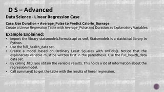Data Science - Linear Regression Case
Case: Use Duration + Average_Pulse to Predict Calorie_Burnage
Create a Linear Regression Table with Average_Pulse and Duration as Explanatory Variables:
Example Explained:
• Import the library statsmodels.formula.api as smf. Statsmodels is a statistical library in
Python.
• Use the full_health_data set.
• Create a model based on Ordinary Least Squares with smf.ols(). Notice that the
explanatory variable must be written first in the parenthesis. Use the full_health_data
data set.
• By calling .fit(), you obtain the variable results. This holds a lot of information about the
regression model.
• Call summary() to get the table with the results of linear regression.
 