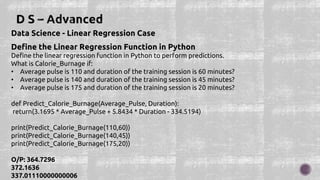 Data Science - Linear Regression Case
Define the Linear Regression Function in Python
Define the linear regression function in Python to perform predictions.
What is Calorie_Burnage if:
• Average pulse is 110 and duration of the training session is 60 minutes?
• Average pulse is 140 and duration of the training session is 45 minutes?
• Average pulse is 175 and duration of the training session is 20 minutes?
def Predict_Calorie_Burnage(Average_Pulse, Duration):
return(3.1695 * Average_Pulse + 5.8434 * Duration - 334.5194)
print(Predict_Calorie_Burnage(110,60))
print(Predict_Calorie_Burnage(140,45))
print(Predict_Calorie_Burnage(175,20))
O/P: 364.7296
372.1636
337.01110000000006
 