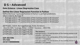 Data Science - Linear Regression Case
Define the Linear Regression Function in Python
Define the linear regression function in Python to perform predictions.
What is Calorie_Burnage if:
• Average pulse is 110 and duration of the training session is 60 minutes?
• Average pulse is 140 and duration of the training session is 45 minutes?
• Average pulse is 175 and duration of the training session is 20 minutes?
def Predict_Calorie_Burnage(Average_Pulse, Duration):
return(3.1695 * Average_Pulse + 5.8434 * Duration - 334.5194)
print(Predict_Calorie_Burnage(110,60))
print(Predict_Calorie_Burnage(140,45))
print(Predict_Calorie_Burnage(175,20))
O/P: 364.7296
372.1636
337.01110000000006
The Answers:
Average pulse is 110 and duration of the training session is 60
minutes = 365 Calories
Average pulse is 140 and duration of the training session is 45
minutes = 372 Calories
Average pulse is 175 and duration of the training session is 20
minutes = 337 Calories
 