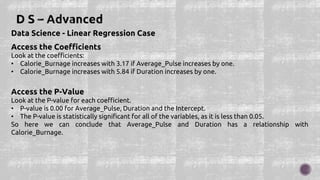 Data Science - Linear Regression Case
Access the Coefficients
Look at the coefficients:
• Calorie_Burnage increases with 3.17 if Average_Pulse increases by one.
• Calorie_Burnage increases with 5.84 if Duration increases by one.
Access the P-Value
Look at the P-value for each coefficient.
• P-value is 0.00 for Average_Pulse, Duration and the Intercept.
• The P-value is statistically significant for all of the variables, as it is less than 0.05.
So here we can conclude that Average_Pulse and Duration has a relationship with
Calorie_Burnage.
 