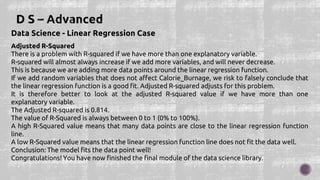 Data Science - Linear Regression Case
Adjusted R-Squared
There is a problem with R-squared if we have more than one explanatory variable.
R-squared will almost always increase if we add more variables, and will never decrease.
This is because we are adding more data points around the linear regression function.
If we add random variables that does not affect Calorie_Burnage, we risk to falsely conclude that
the linear regression function is a good fit. Adjusted R-squared adjusts for this problem.
It is therefore better to look at the adjusted R-squared value if we have more than one
explanatory variable.
The Adjusted R-squared is 0.814.
The value of R-Squared is always between 0 to 1 (0% to 100%).
A high R-Squared value means that many data points are close to the linear regression function
line.
A low R-Squared value means that the linear regression function line does not fit the data well.
Conclusion: The model fits the data point well!
Congratulations! You have now finished the final module of the data science library.
 