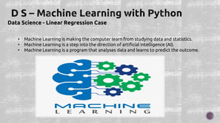 Data Science - Linear Regression Case
• Machine Learning is making the computer learn from studying data and statistics.
• Machine Learning is a step into the direction of artificial intelligence (AI).
• Machine Learning is a program that analyses data and learns to predict the outcome.
 