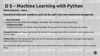 Data Science – Intro
Numerical data are numbers, and can be split into two numerical categories:
• Discrete Data
- numbers that are limited to integers. Example: The number of cars passing by.
• Continuous Data
- numbers that are of infinite value. Example: The price of an item, or the size of an item
Categorical data are values that cannot be measured up against each other. Example: a color value, or any
yes/no values.
Ordinal data are like categorical data, but can be measured up against each other. Example: school grades
where A is better than B and so on.
By knowing the data type of your data source, you will be able to know what technique to use when analyzing
them.
 