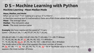 Machine Learning - Mean Median Mode
Mean, Median, and Mode
What can we learn from looking at a group of numbers?
In Machine Learning (and in mathematics) there are often three values that interests us:
Mean - The average value
Median - The mid point value
Mode - The most common value
Example: We have registered the speed of 13 cars:
speed = [99,86,87,88,111,86,103,87,94,78,77,85,86]
(99+86+87+88+111+86+103+87+94+78+77+85+86) / 13 = 89.77 #Mean
77, 78, 85, 86, 86, 86, 87, 87, 88, 94, 99, 103, 111 #Median
77, 78, 85, 86, 86, 86, 87, 87, 94, 98, 99, 103 = (86+87)/2= 86.5 #Median
The Mode value is the value that appears the most number of times:
99, 86, 87, 88, 111, 86, 103, 87, 94, 78, 77, 85, 86 = 86 # The Mode value is the value that
appears the most number of times:
 