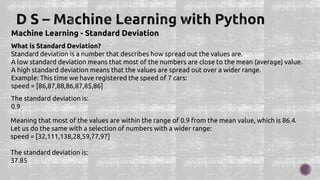 Machine Learning - Standard Deviation
What is Standard Deviation?
Standard deviation is a number that describes how spread out the values are.
A low standard deviation means that most of the numbers are close to the mean (average) value.
A high standard deviation means that the values are spread out over a wider range.
Example: This time we have registered the speed of 7 cars:
speed = [86,87,88,86,87,85,86]
The standard deviation is:
0.9
Meaning that most of the values are within the range of 0.9 from the mean value, which is 86.4.
Let us do the same with a selection of numbers with a wider range:
speed = [32,111,138,28,59,77,97]
The standard deviation is:
37.85
 