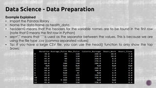 Example Explained
• Import the Pandas library
• Name the data frame as health_data.
• header=0 means that the headers for the variable names are to be found in the first row
(note that 0 means the first row in Python)
• sep="," means that "," is used as the separator between the values. This is because we are
using the file type .csv (comma separated values)
• Tip: If you have a large CSV file, you can use the head() function to only show the top
5rows:
Data Science - Data Preparation
 
