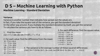 Machine Learning - Standard Deviation
Variance
Variance is another number that indicates how spread out the values are.
In fact, if you take the square root of the variance, you get the standard deviation!
Or the other way around, if you multiply the standard deviation by itself, you get the variance!
To calculate the variance you have to do as follows:
1. Find the mean:
(32+111+138+28+59+77+97) / 7 = 77.4
2. For each value: find the difference from the mean:
32 - 77.4 = -45.4
111 - 77.4 = 33.6
138 - 77.4 = 60.6
28 - 77.4 = -49.4
59 - 77.4 = -18.4
77 - 77.4 = - 0.4
97 - 77.4 = 19.6
3. For each difference: find the square value:
(-45.4)2 = 2061.16
(33.6)2 = 1128.96
(60.6)2 = 3672.36
(-49.4)2 = 2440.36
(-18.4)2 = 338.56
(- 0.4)2 = 0.16
(19.6)2 = 384.16
4. The variance is the average number of these squared differences:
(2061.16+1128.96+3672.36+2440.36+338.56+0.16+384.16) / 7 = 1432.2
 