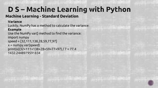 Machine Learning - Standard Deviation
Variance
Luckily, NumPy has a method to calculate the variance:
Example
Use the NumPy var() method to find the variance:
import numpy
speed = [32,111,138,28,59,77,97]
x = numpy.var(speed)
print(x)(32+111+138+28+59+77+97) / 7 = 77.4
1432.2448979591834
 