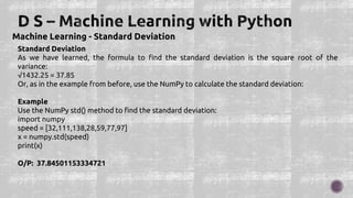 Machine Learning - Standard Deviation
Standard Deviation
As we have learned, the formula to find the standard deviation is the square root of the
variance:
√1432.25 = 37.85
Or, as in the example from before, use the NumPy to calculate the standard deviation:
Example
Use the NumPy std() method to find the standard deviation:
import numpy
speed = [32,111,138,28,59,77,97]
x = numpy.std(speed)
print(x)
O/P: 37.84501153334721
 