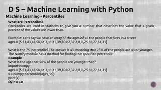 Machine Learning - Percentiles
What are Percentiles?
Percentiles are used in statistics to give you a number that describes the value that a given
percent of the values are lower than.
Example: Let's say we have an array of the ages of all the people that lives in a street
ages = [5,31,43,48,50,41,7,11,15,39,80,82,32,2,8,6,25,36,27,61,31]
What is the 75. percentile? The answer is 43, meaning that 75% of the people are 43 or younger.
The NumPy module has a method for finding the specified percentile:
Example
What is the age that 90% of the people are younger than?
import numpy
ages = [5,31,43,48,50,41,7,11,15,39,80,82,32,2,8,6,25,36,27,61,31]
x = numpy.percentile(ages, 90)
print(x)
O/P: 61.0
 