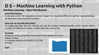 Machine Learning - Data Distribution
Data Distribution
In the real world, the data sets are much bigger, but it can be difficult to gather real world data,
at least at an early stage of a project.
How Can we Get Big Data Sets?
To create big data sets for testing, we use the Python module NumPy, which comes with a
number of methods to create random data sets, of any size.
Example
Create an array containing 250 random floats between 0 and 5:
import numpy
x = numpy.random.uniform(0.0, 5.0, 250)
print(x)
O/P:
 