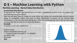 Machine Learning - Normal Data Distribution
Normal Data Distribution
In the previous chapter we learned how to create a completely random array, of a given size,
and between two given values.
Here we will learn how to create an array where the values are concentrated around a given
value. In probability theory this kind of data distribution is known as the normal data
distribution, or the Gaussian data distribution, after the mathematician Carl Friedrich Gauss who
came up with the formula of this data distribution.
Example
A typical normal data distribution:
import numpy
import matplotlib.pyplot as plt
x = numpy.random.normal(5.0, 1.0, 100000)
plt.hist(x, 100)
plt.show()
O/P:
 