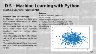 Machine Learning - Scatter Plot
Random Data Distributions
In Machine Learning the data sets
can contain thousands-, or even
millions, of values.
Let us create two arrays that are
both filled with 1000 random
numbers from a normal data
distribution.
The first array will have the mean
set to 5.0 with a standard deviation
of 1.0.
The second array will have the mean
set to 10.0 with a standard deviation
of 2.0:
Example
A scatter plot with 1000 dots:
import numpy
import matplotlib.pyplot as plt
x = numpy.random.normal(5.0, 1.0, 1000)
y = numpy.random.normal(10.0, 2.0, 1000)
plt.scatter(x, y)
plt.show()
 