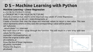 Machine Learning - Linear Regression
x = [5,7,8,7,2,17,2,9,4,11,12,9,6]
y = [99,86,87,88,111,86,103,87,94,78,77,85,86]
Execute a method that returns some important key values of Linear Regression:
slope, intercept, r, p, std_err = stats.linregress(x, y)
Create a function that uses the slope and intercept values to return a new value. This new
value represents where on the y-axis the corresponding x value will be placed:
def myfunc(x):
return slope * x + intercept
Run each value of the x array through the function. This will result in a new array with new
values for the y-axis:
mymodel = list(map(myfunc, x))
Draw the original scatter plot:
plt.scatter(x, y)
Draw the line of linear regression:
plt.plot(x, mymodel)
Display the diagram:
plt.show()
 