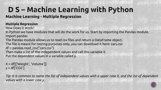 Machine Learning - Multiple Regression
Multiple Regression
How Does it Work?
In Python we have modules that will do the work for us. Start by importing the Pandas module.
import pandas
The Pandas module allows us to read csv files and return a DataFrame object.
The file is meant for testing purposes only, you can download it here: cars.csv
df = pandas.read_csv("cars.csv")
Then make a list of the independent values and call this variable X.
Put the dependent values in a variable called y.
X = df[['Weight', 'Volume']]
y = df['CO2']
Tip: It is common to name the list of independent values with a upper case X, and the list of dependent
values with a lower case y.
 