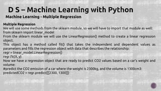Machine Learning - Multiple Regression
Multiple Regression
We will use some methods from the sklearn module, so we will have to import that module as well:
from sklearn import linear_model
From the sklearn module we will use the LinearRegression() method to create a linear regression
object.
This object has a method called fit() that takes the independent and dependent values as
parameters and fills the regression object with data that describes the relationship:
regr = linear_model.LinearRegression()
regr.fit(X, y)
Now we have a regression object that are ready to predict CO2 values based on a car's weight and
volume:
#predict the CO2 emission of a car where the weight is 2300kg, and the volume is 1300cm3:
predictedCO2 = regr.predict([[2300, 1300]])
 