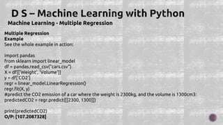 Machine Learning - Multiple Regression
Multiple Regression
Example
See the whole example in action:
import pandas
from sklearn import linear_model
df = pandas.read_csv("cars.csv")
X = df[['Weight', 'Volume']]
y = df['CO2']
regr = linear_model.LinearRegression()
regr.fit(X, y)
#predict the CO2 emission of a car where the weight is 2300kg, and the volume is 1300cm3:
predictedCO2 = regr.predict([[2300, 1300]])
print(predictedCO2)
O/P: [107.2087328]
 